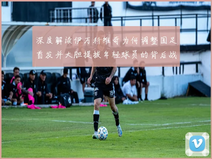 深度解读伊万科维奇为何调整国足首发并大胆提拔年轻球员的背后战略分析