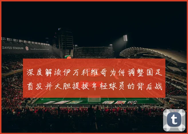 深度解读伊万科维奇为何调整国足首发并大胆提拔年轻球员的背后战略分析