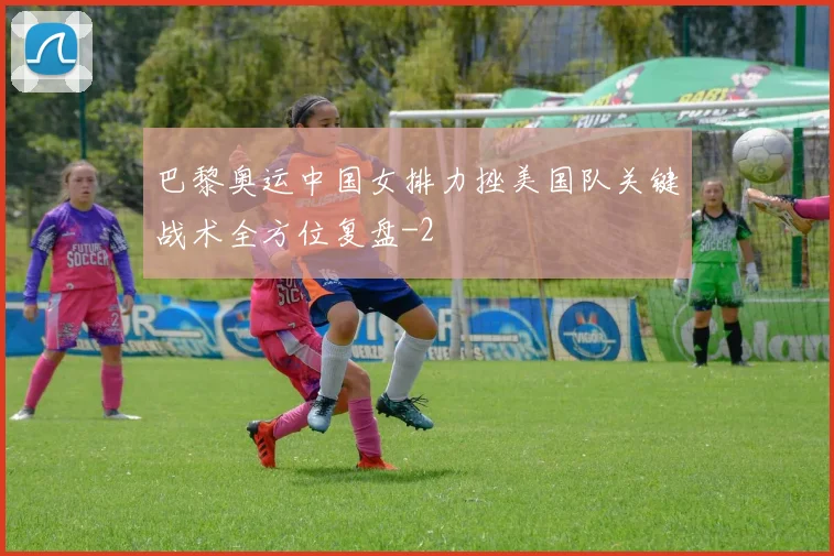 巴黎奥运中国女排力挫美国队关键战术全方位复盘