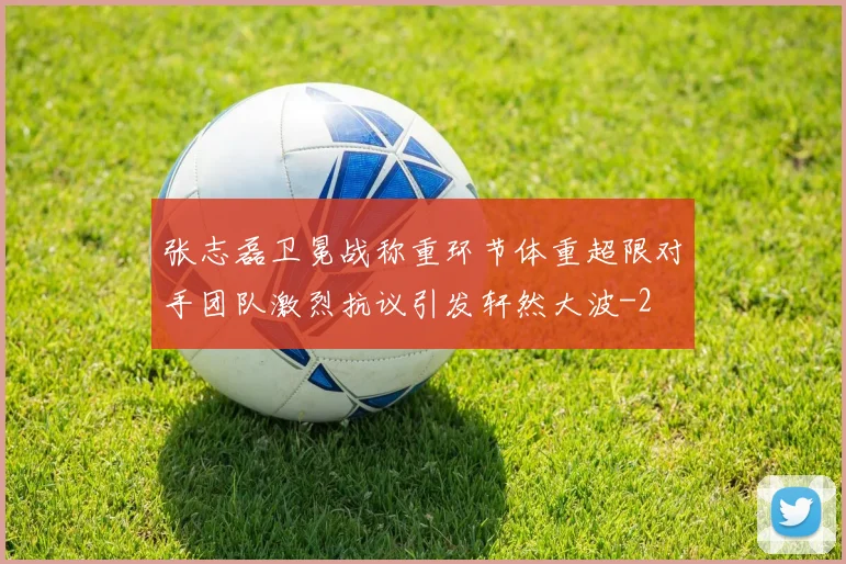 张志磊卫冕战称重环节体重超限对手团队激烈抗议引发轩然大波