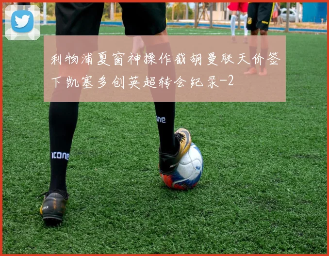 利物浦夏窗神操作截胡曼联天价签下凯塞多创英超转会纪录
