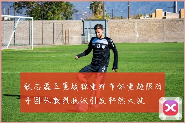 张志磊卫冕战称重环节体重超限对手团队激烈抗议引发轩然大波