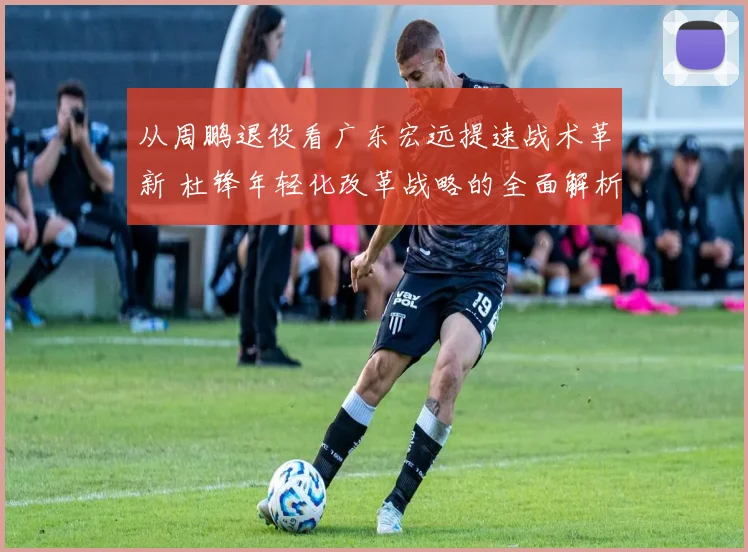 从周鹏退役看广东宏远提速战术革新 杜锋年轻化改革战略的全面解析