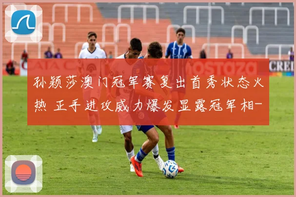 孙颖莎澳门冠军赛复出首秀状态火热 正手进攻威力爆发显露冠军相