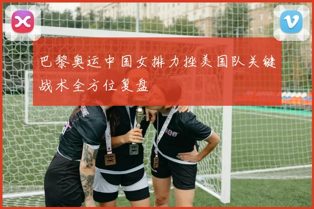 巴黎奥运中国女排力挫美国队关键战术全方位复盘