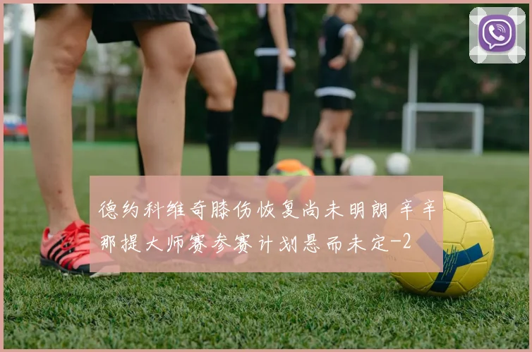 德约科维奇膝伤恢复尚未明朗 辛辛那提大师赛参赛计划悬而未定
