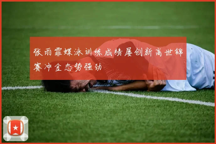 张雨霏蝶泳训练成绩屡创新高世锦赛冲金态势强劲