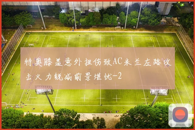 特奥膝盖意外扭伤致AC米兰左路攻击火力锐减前景堪忧