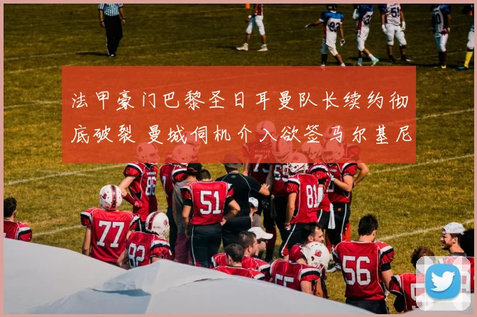 法甲豪门巴黎圣日耳曼队长续约彻底破裂 曼城伺机介入欲签马尔基尼奥斯