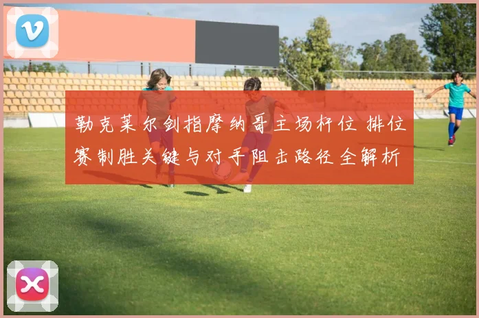 勒克莱尔剑指摩纳哥主场杆位 排位赛制胜关键与对手阻击路径全解析
