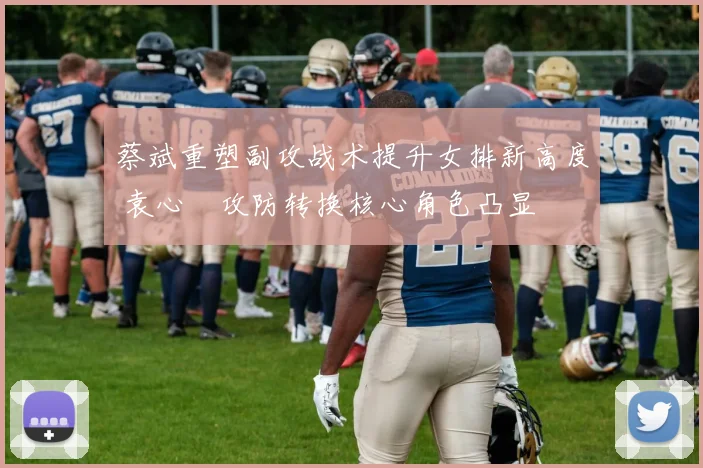 蔡斌重塑副攻战术提升女排新高度 袁心玥攻防转换核心角色凸显