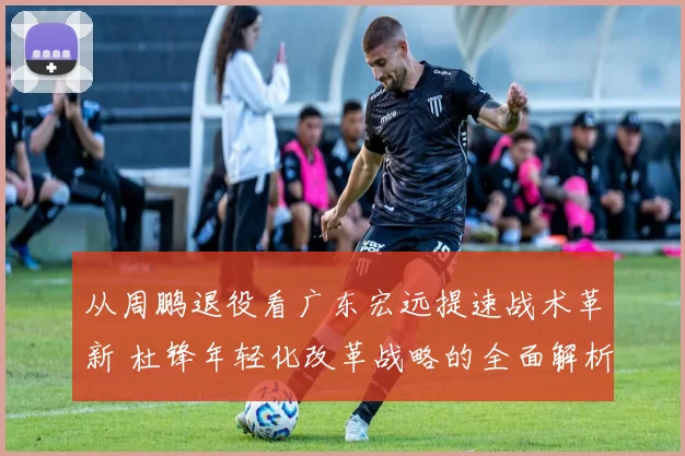 从周鹏退役看广东宏远提速战术革新 杜锋年轻化改革战略的全面解析