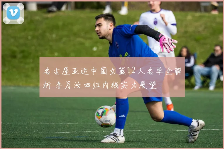 名古屋亚运中国女篮12人名单全解析 李月汝回归内线实力展望