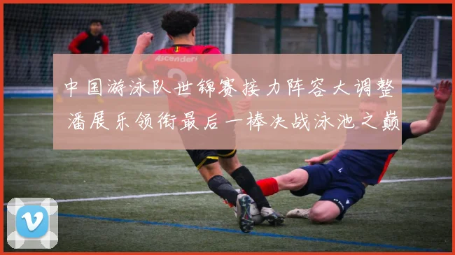 中国游泳队世锦赛接力阵容大调整 潘展乐领衔最后一棒决战泳池之巅