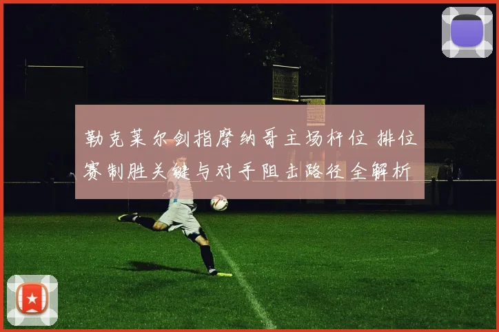 勒克莱尔剑指摩纳哥主场杆位 排位赛制胜关键与对手阻击路径全解析