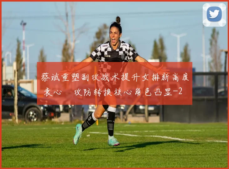 蔡斌重塑副攻战术提升女排新高度 袁心玥攻防转换核心角色凸显