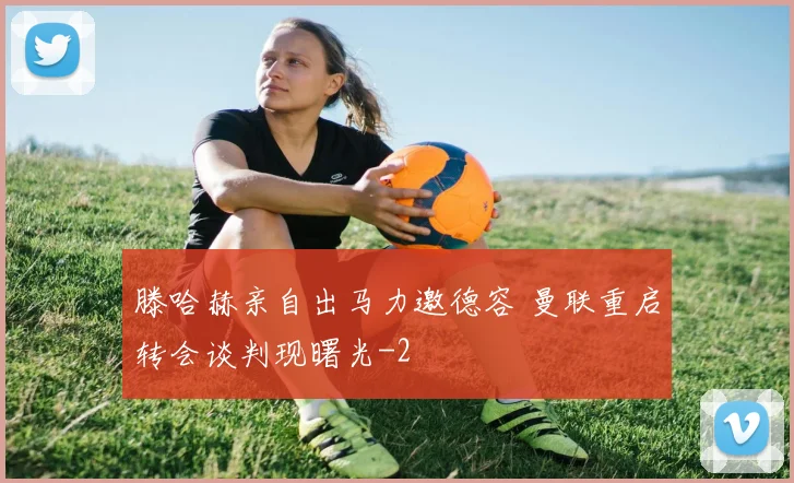 滕哈赫亲自出马力邀德容 曼联重启转会谈判现曙光