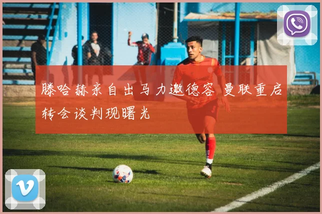滕哈赫亲自出马力邀德容 曼联重启转会谈判现曙光